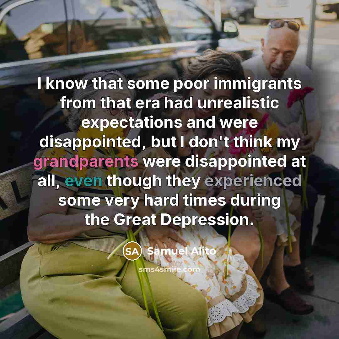 “I know that some poor immigrants from that era had unrealistic expectations and were disappointed, but I don't think my grandparents were disappointed at all, even though they experienced some very hard times during the Great Depression.” quote by Samuel Alito