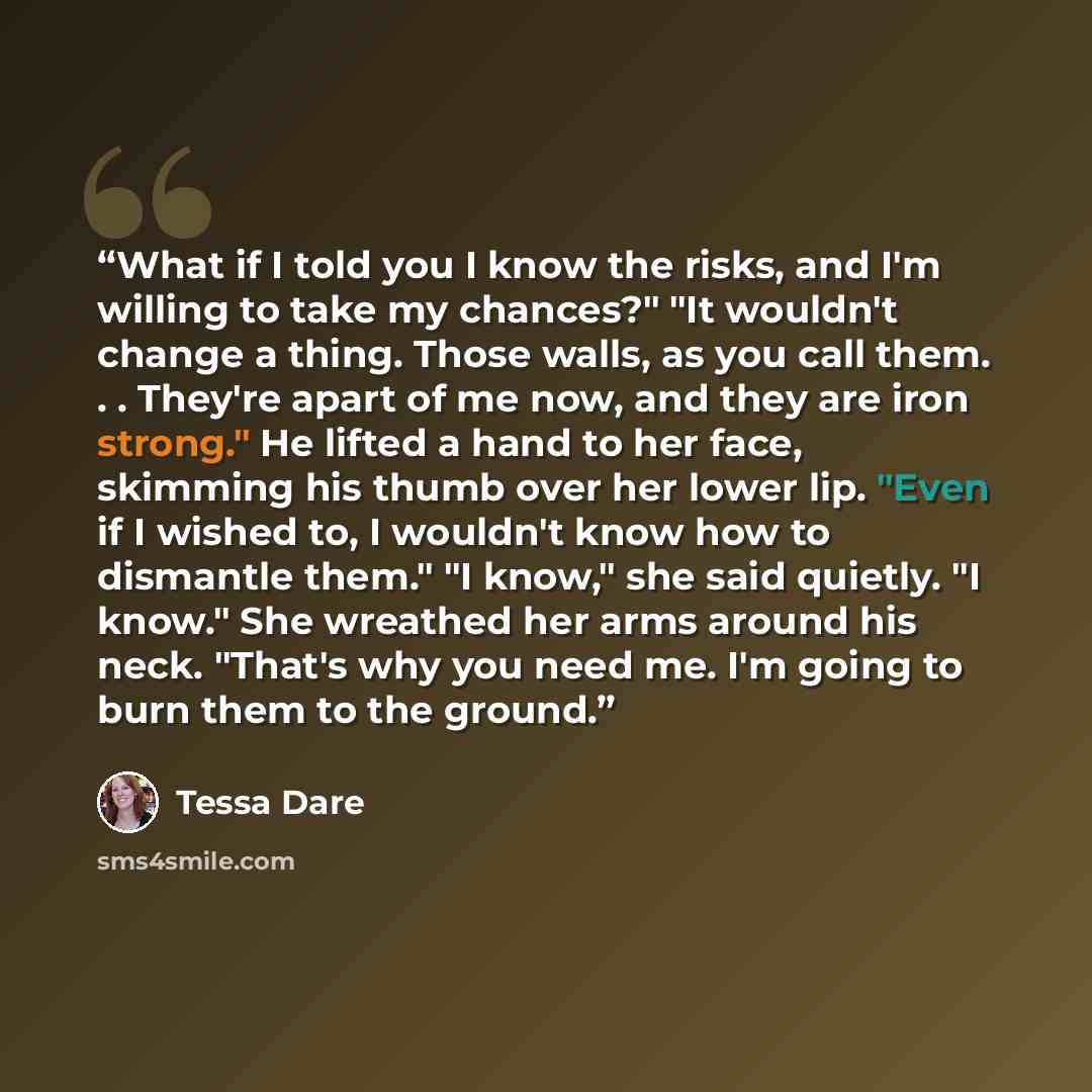 “What if I told you I know the risks, and I'm willing to take my chances?" "It wouldn't change a thing. Those walls, as you call them. . . They're apart of me now, and they are iron strong." He lifted a hand to her face, skimming his thumb over her lower lip. "Even if I wished to, I wouldn't know…” quote by Tessa Dare