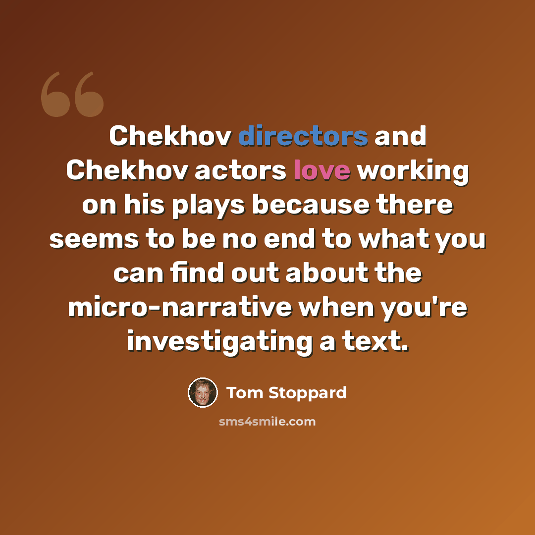 “Chekhov directors and Chekhov actors love working on his plays because there seems to be no end to what you can find out about the micro-narrative when you're investigating a text.” quote by Tom Stoppard