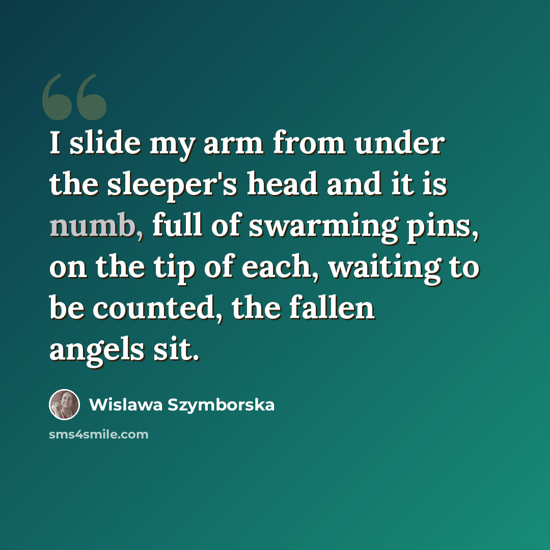 “I slide my arm from under the sleeper's head and it is numb, full of swarming pins, on the tip of each, waiting to be counted, the fallen angels sit.” quote by Wislawa Szymborska