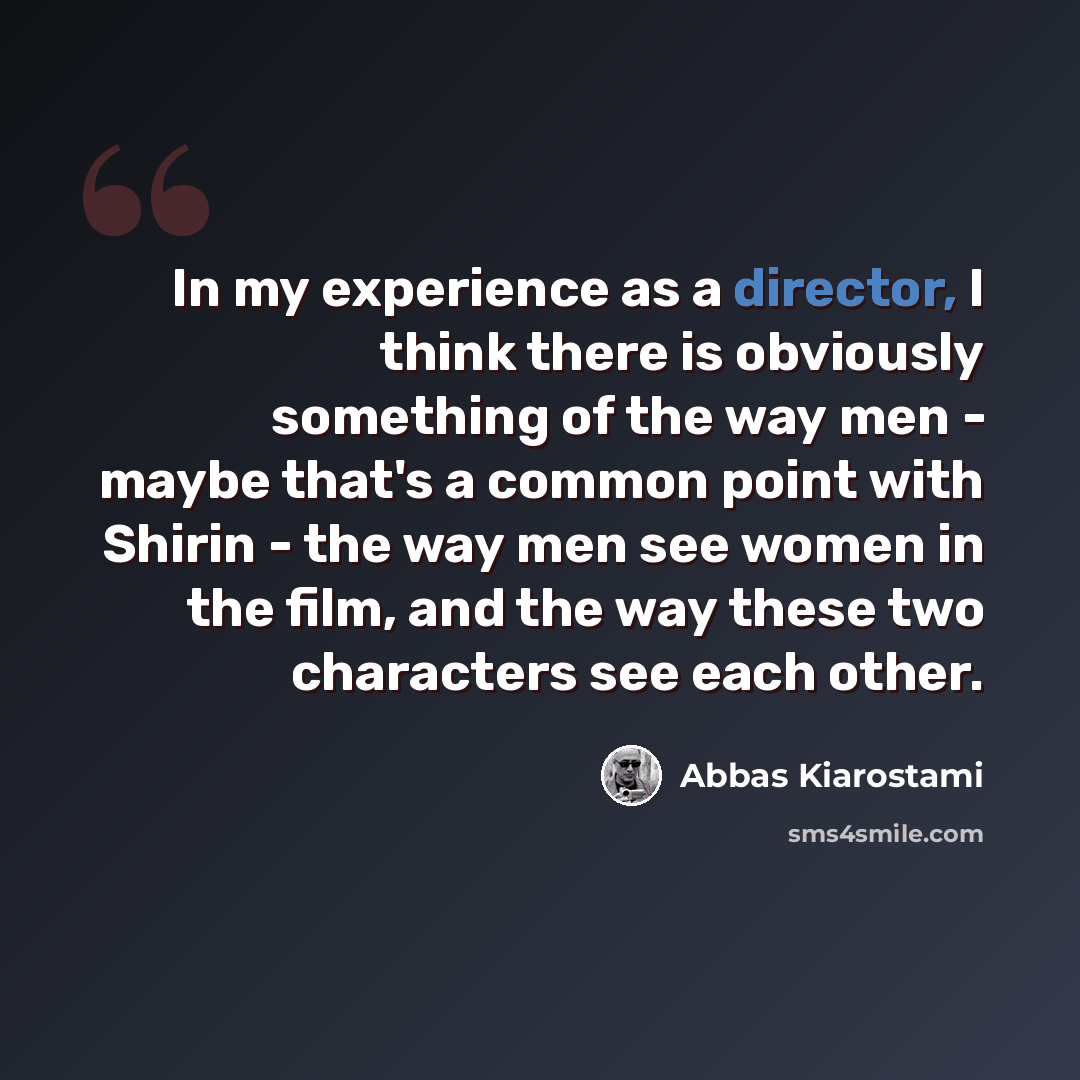 “In my experience as a director, I think there is obviously something of the way men - maybe that's a common point with Shirin - the way men see women in the film, and the way these two characters see each other.” quote by Abbas Kiarostami