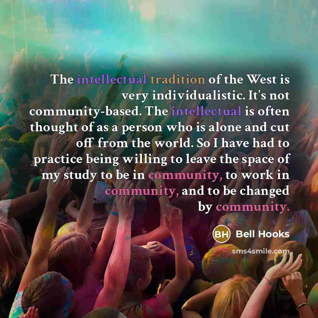 “The intellectual tradition of the West is very individualistic. It's not community-based. The intellectual is often thought of as a person who is alone and cut off from the world. So I have had to practice being willing to leave the space of my study to be in community, to work in community, and…” quote by Bell Hooks