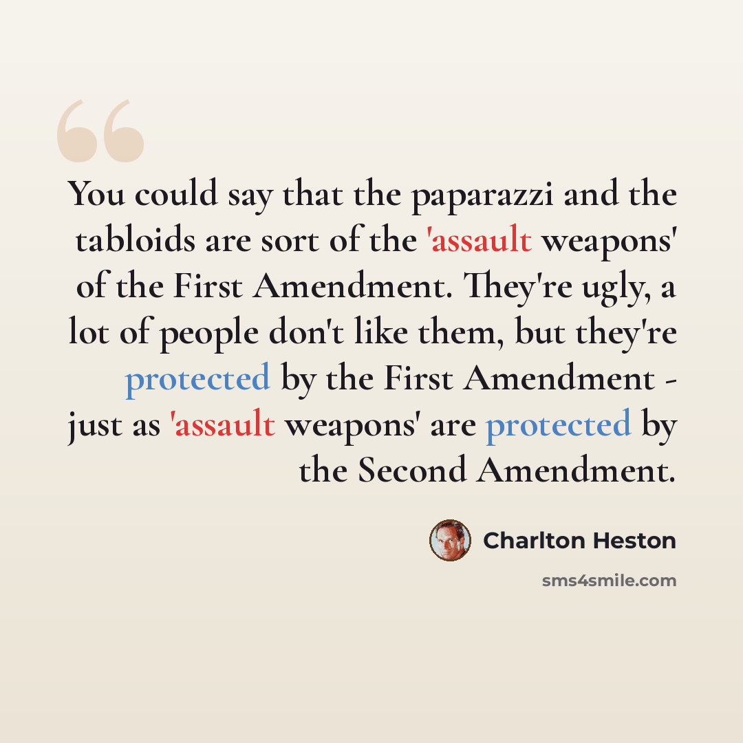 “You could say that the paparazzi and the tabloids are sort of the 'assault weapons' of the First Amendment. They're ugly, a lot of people don't like them, but they're protected by the First Amendment - just as 'assault weapons' are protected by the Second Amendment.” quote by Charlton Heston