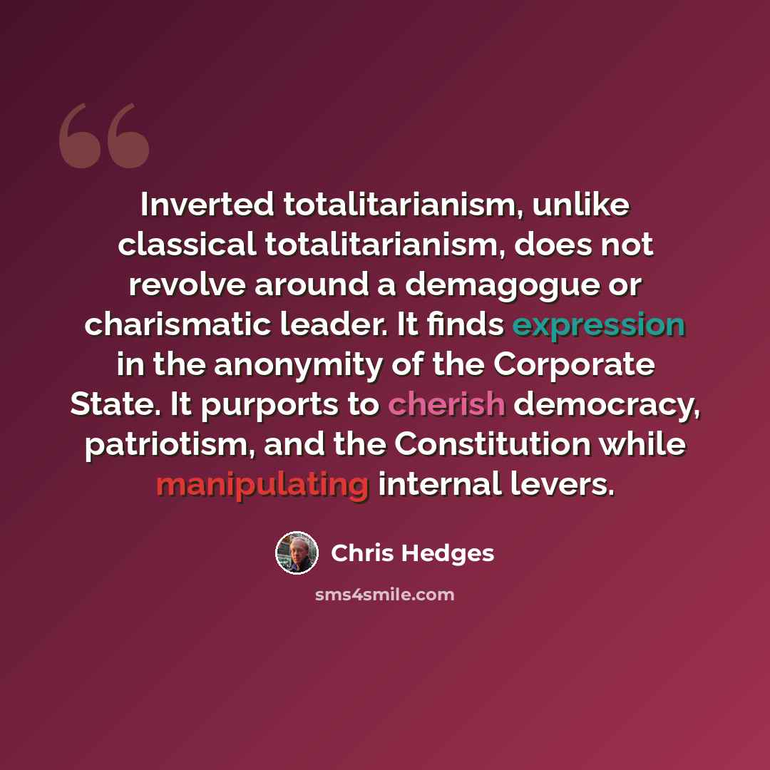 “Inverted totalitarianism, unlike classical totalitarianism, does not revolve around a demagogue or charismatic leader. It finds expression in the anonymity of the Corporate State. It purports to cherish democracy, patriotism, and the Constitution while manipulating internal levers.” quote by Chris Hedges