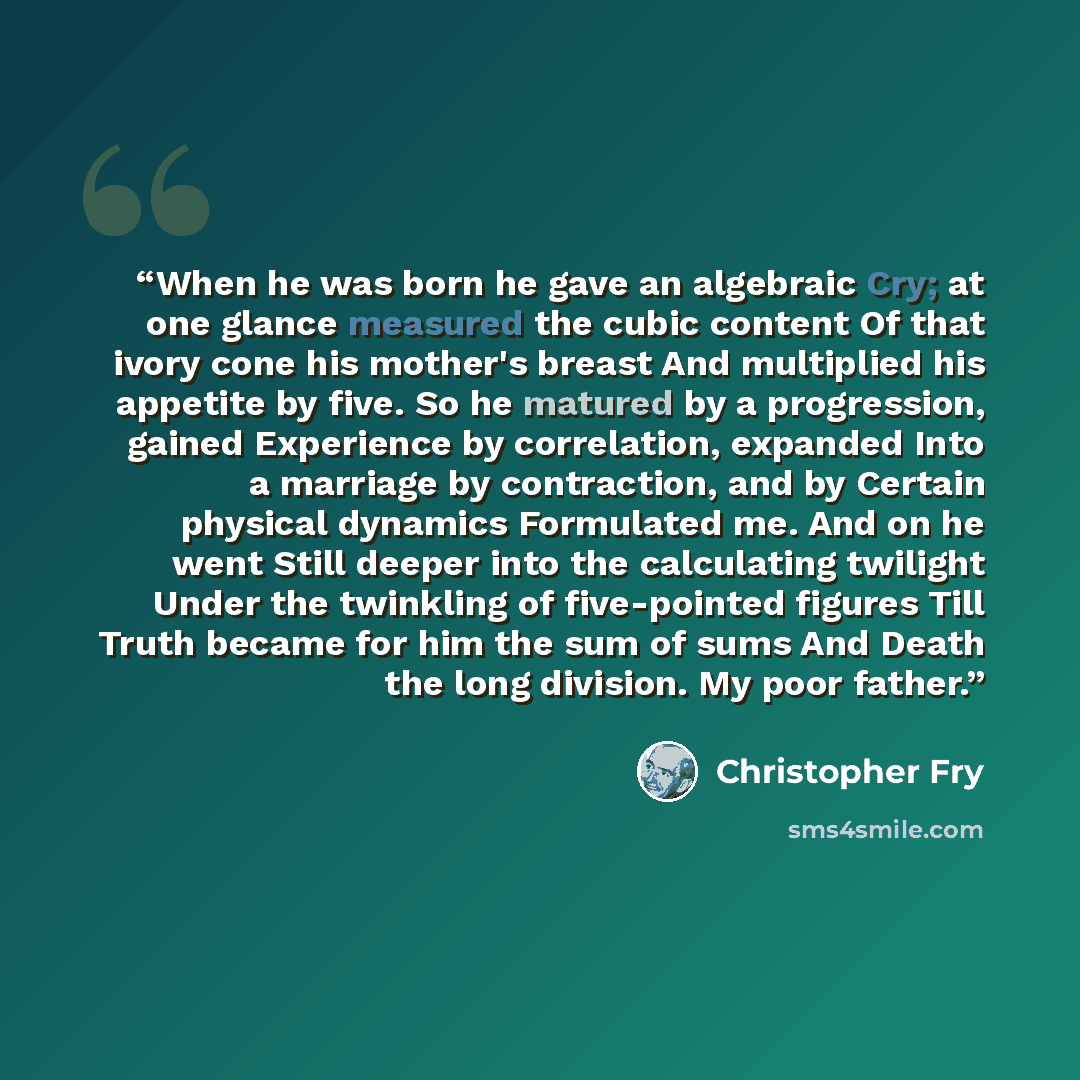 “When he was born he gave an algebraic Cry; at one glance measured the cubic content Of that ivory cone his mother's breast And multiplied his appetite by five. So he matured by a progression, gained Experience by correlation, expanded Into a marriage by contraction, and by Certain physical…” quote by Christopher Fry