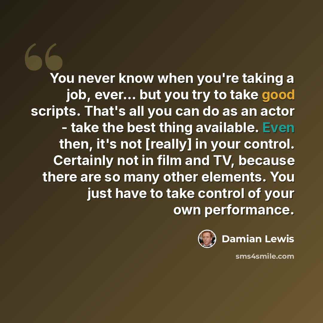 “You never know when you're taking a job, ever... but you try to take good scripts. That's all you can do as an actor - take the best thing available. Even then, it's not [really] in your control. Certainly not in film and TV, because there are so many other elements. You just have to take control…” quote by Damian Lewis