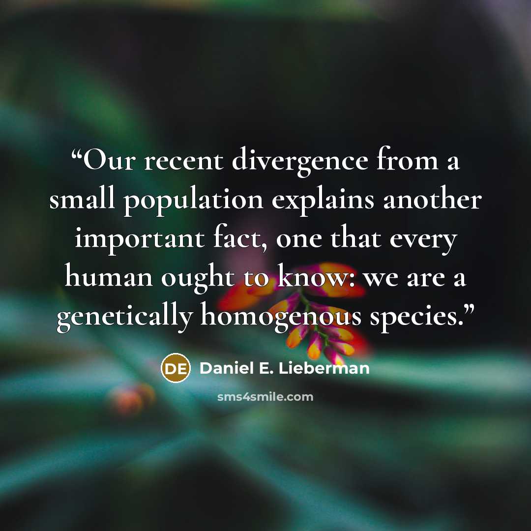 “Our recent divergence from a small population explains another important fact, one that every human ought to know: we are a genetically homogenous species.” quote by Daniel E. Lieberman