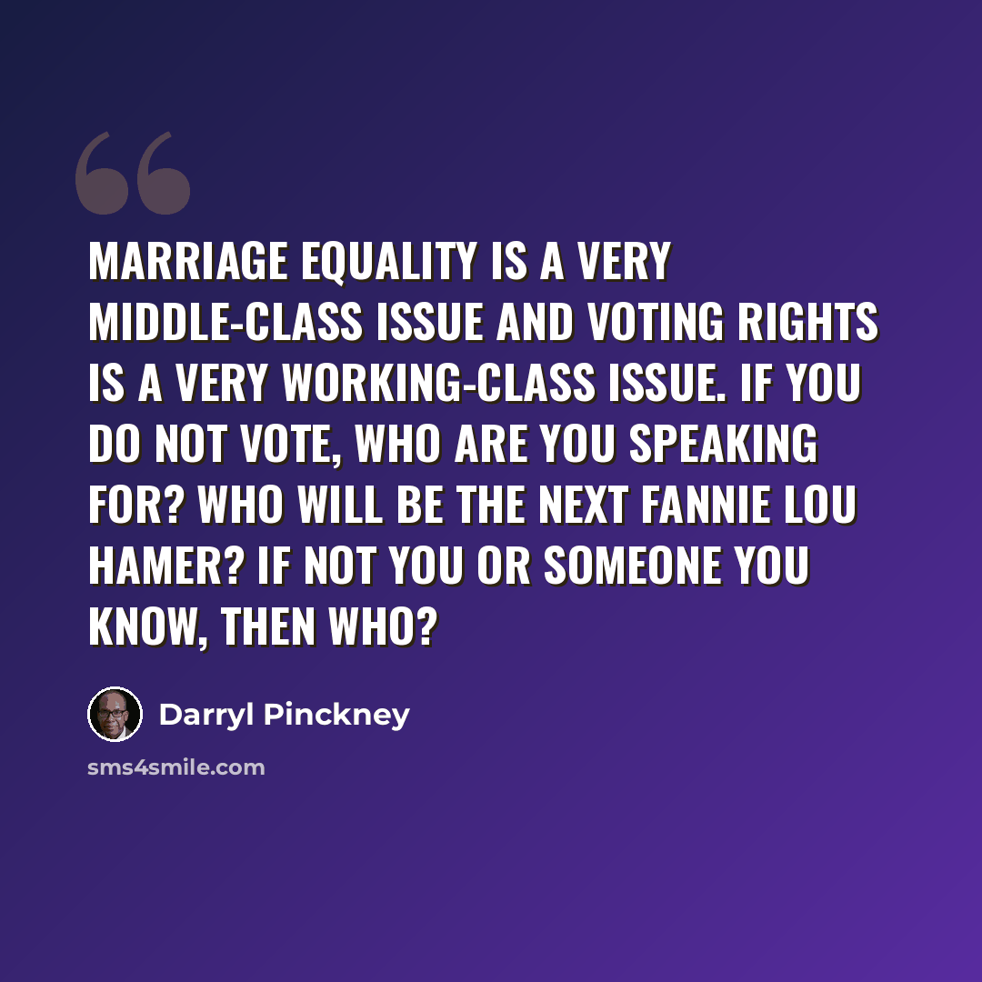 “Marriage equality is a very middle-class issue and voting rights is a very working-class issue. If you do not vote, who are you speaking for? Who will be the next Fannie Lou Hamer? If not you or someone you know, then who?” quote by Darryl Pinckney