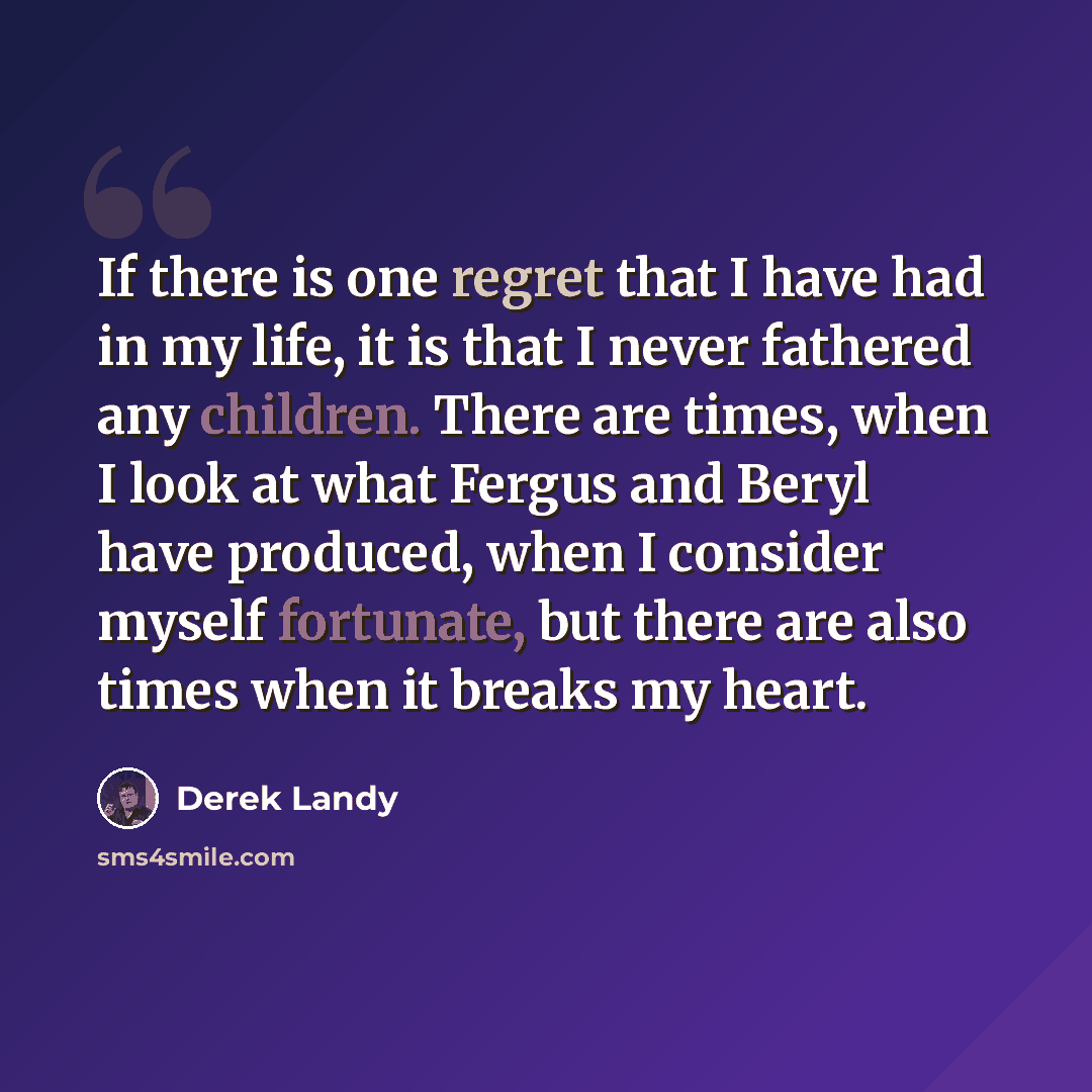 “If there is one regret that I have had in my life, it is that I never fathered any children. There are times, when I look at what Fergus and Beryl have produced, when I consider myself fortunate, but there are also times when it breaks my heart.” quote by Derek Landy