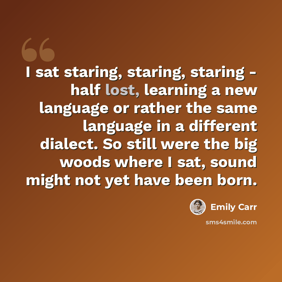 “I sat staring, staring, staring - half lost, learning a new language or rather the same language in a different dialect. So still were the big woods where I sat, sound might not yet have been born.” quote by Emily Carr