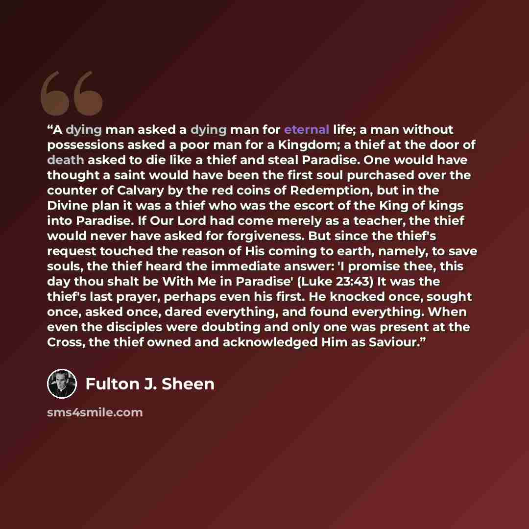 “A dying man asked a dying man for eternal life; a man without possessions asked a poor man for a Kingdom; a thief at the door of death asked to die like a thief and steal Paradise. One would have thought a saint would have been the first soul purchased over the counter of Calvary by the red coins…” quote by Fulton J. Sheen