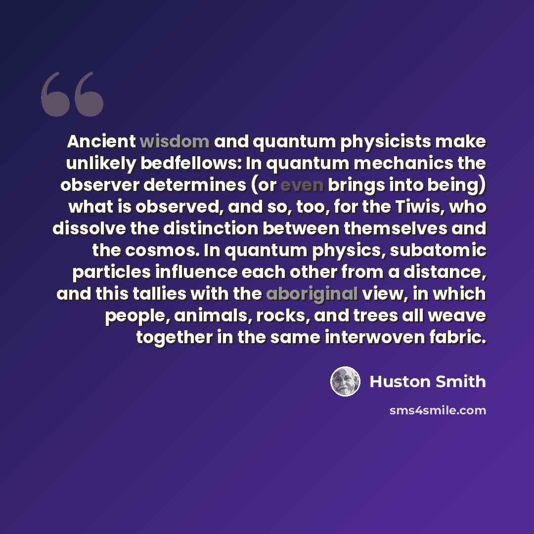 “Ancient wisdom and quantum physicists make unlikely bedfellows: In quantum mechanics the observer determines (or even brings into being) what is observed, and so, too, for the Tiwis, who dissolve the distinction between themselves and the cosmos. In quantum physics, subatomic particles influence…” quote by Huston Smith