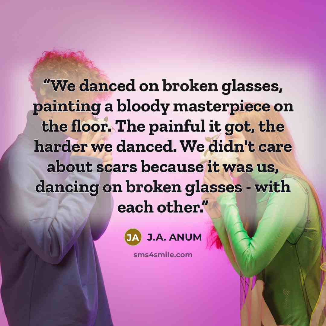 “We danced on broken glasses, painting a bloody masterpiece on the floor. The painful it got, the harder we danced. We didn't care about scars because it was us, dancing on broken glasses - with each other.” quote by J.A. ANUM
