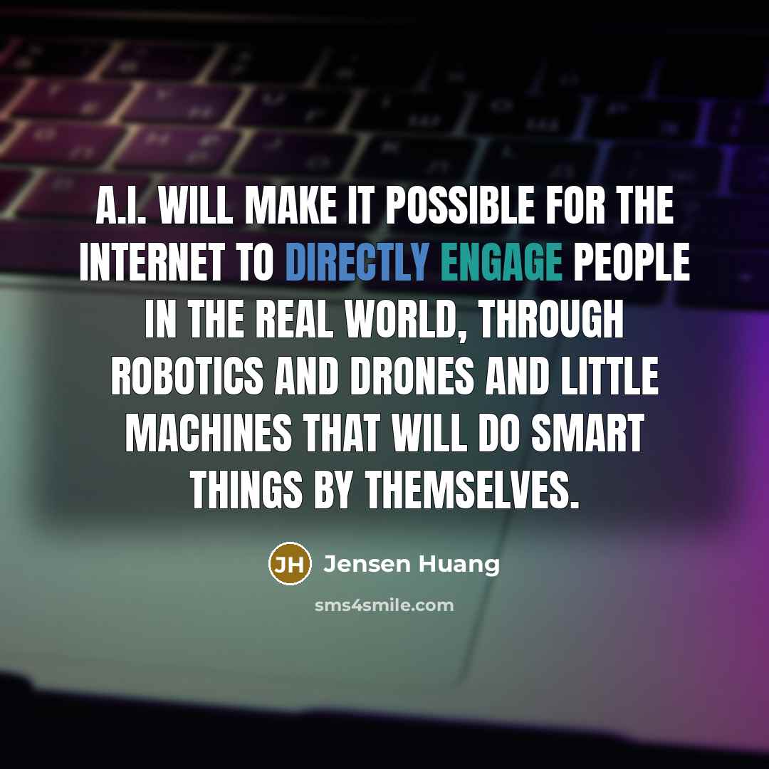 “A.I. will make it possible for the Internet to directly engage people in the real world, through robotics and drones and little machines that will do smart things by themselves.” quote by Jensen Huang