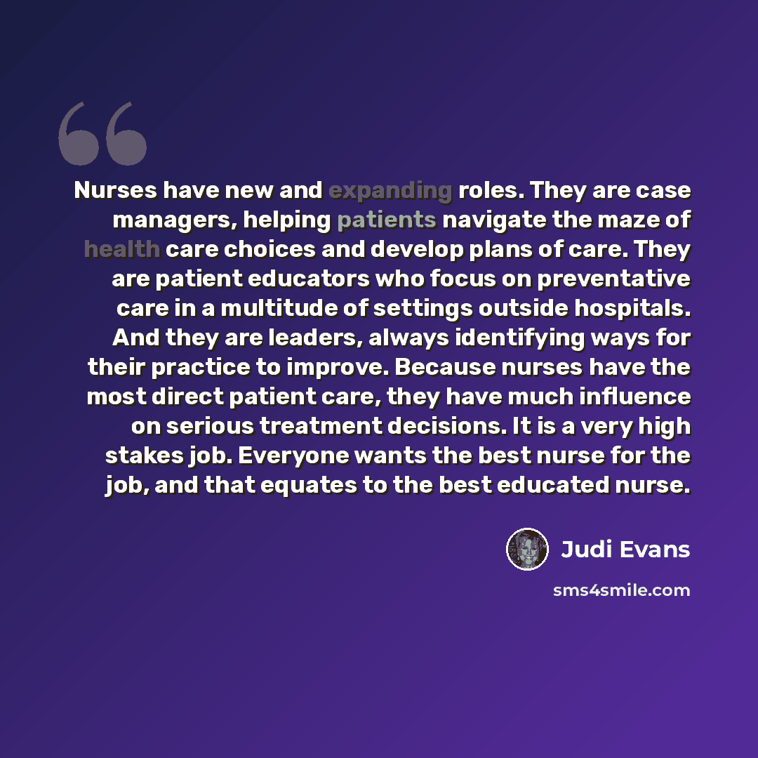 “Nurses have new and expanding roles. They are case managers, helping patients navigate the maze of health care choices and develop plans of care. They are patient educators who focus on preventative care in a multitude of settings outside hospitals. And they are leaders, always identifying ways…” quote by Judi Evans