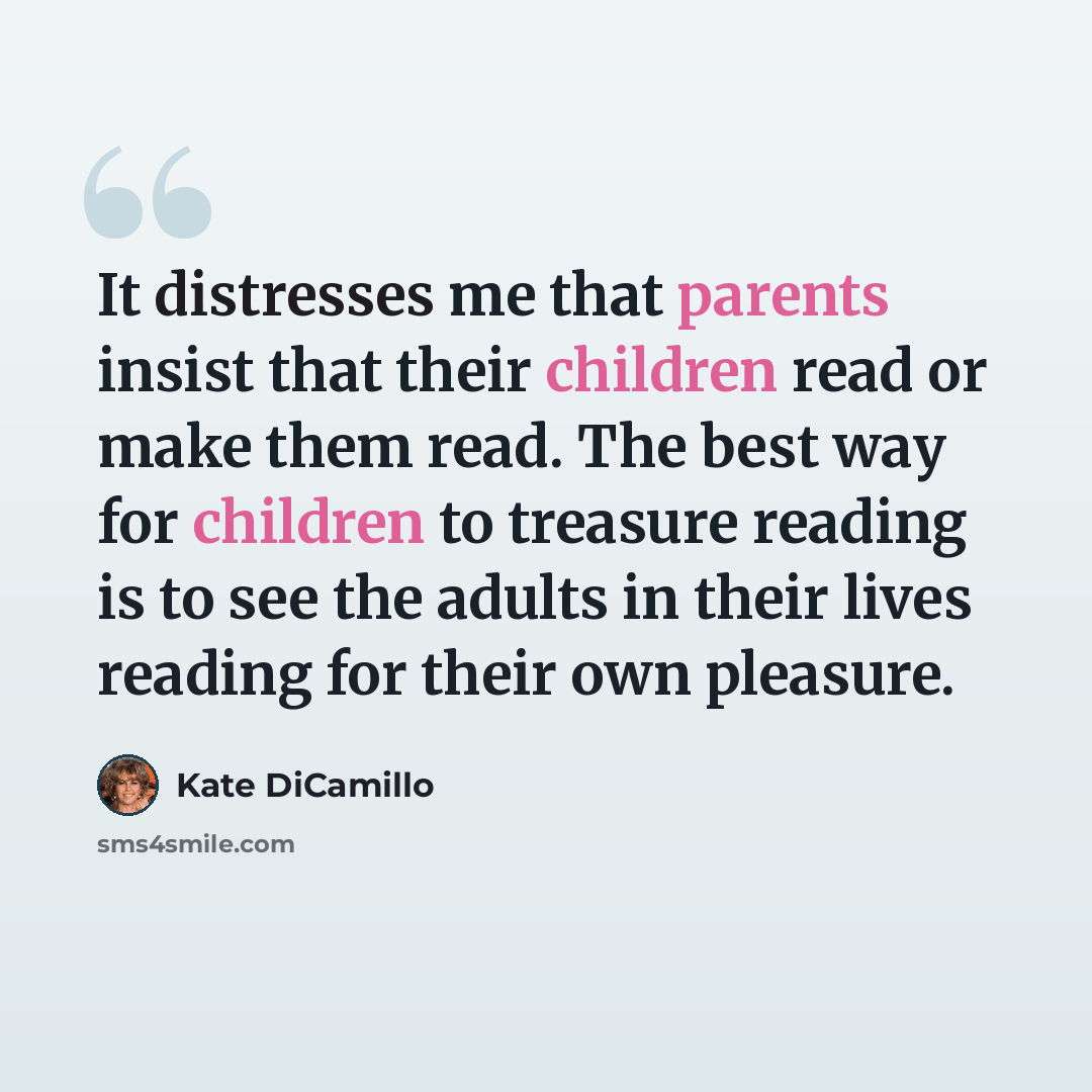 “It distresses me that parents insist that their children read or make them read. The best way for children to treasure reading is to see the adults in their lives reading for their own pleasure.” quote by Kate DiCamillo