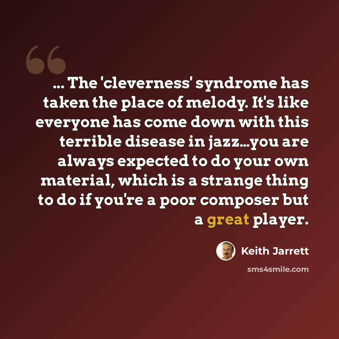 “... The 'cleverness' syndrome has taken the place of melody. It's like everyone has come down with this terrible disease in jazz…you are always expected to do your own material, which is a strange thing to do if you're a poor composer but a great player.” quote by Keith Jarrett