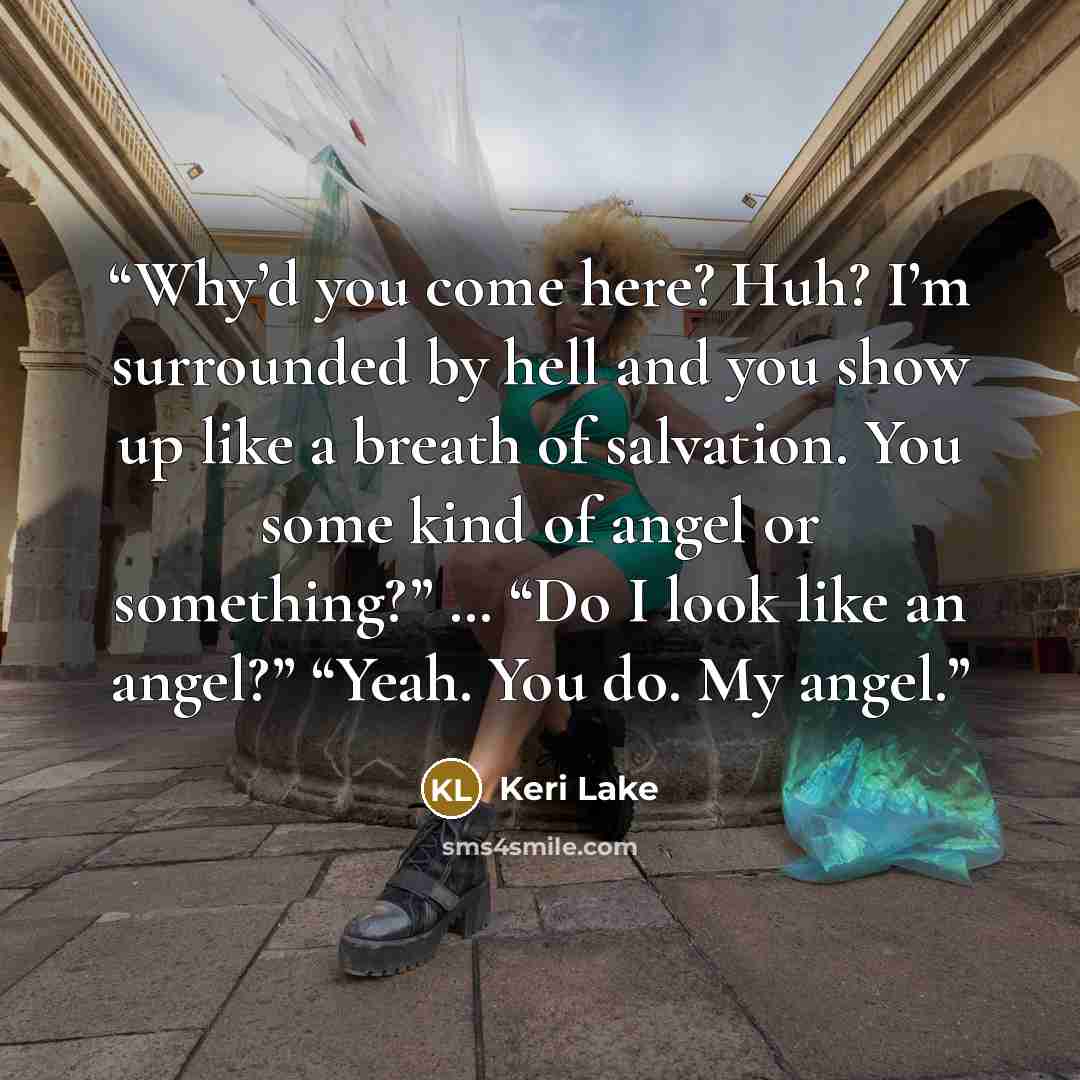 “Why’d you come here? Huh? I’m surrounded by hell and you show up like a breath of salvation. You some kind of angel or something?” … “Do I look like an angel?” “Yeah. You do. My angel.” quote by Keri Lake