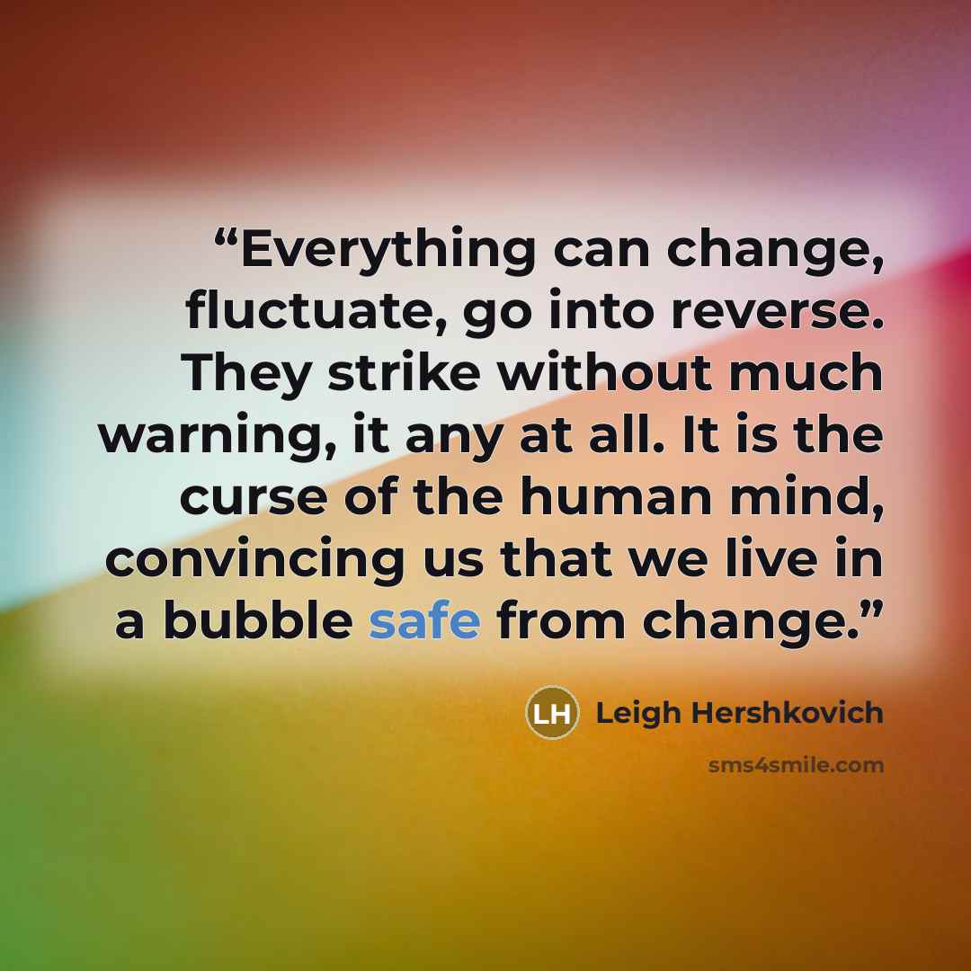 “Everything can change, fluctuate, go into reverse. They strike without much warning, it any at all. It is the curse of the human mind, convincing us that we live in a bubble safe from change.” quote by Leigh Hershkovich