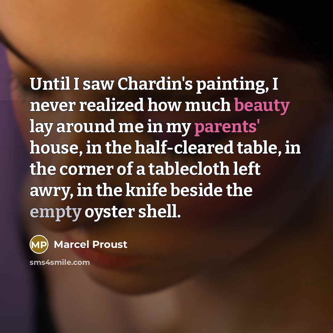 “Until I saw Chardin's painting, I never realized how much beauty lay around me in my parents' house, in the half-cleared table, in the corner of a tablecloth left awry, in the knife beside the empty oyster shell.” quote by Marcel Proust