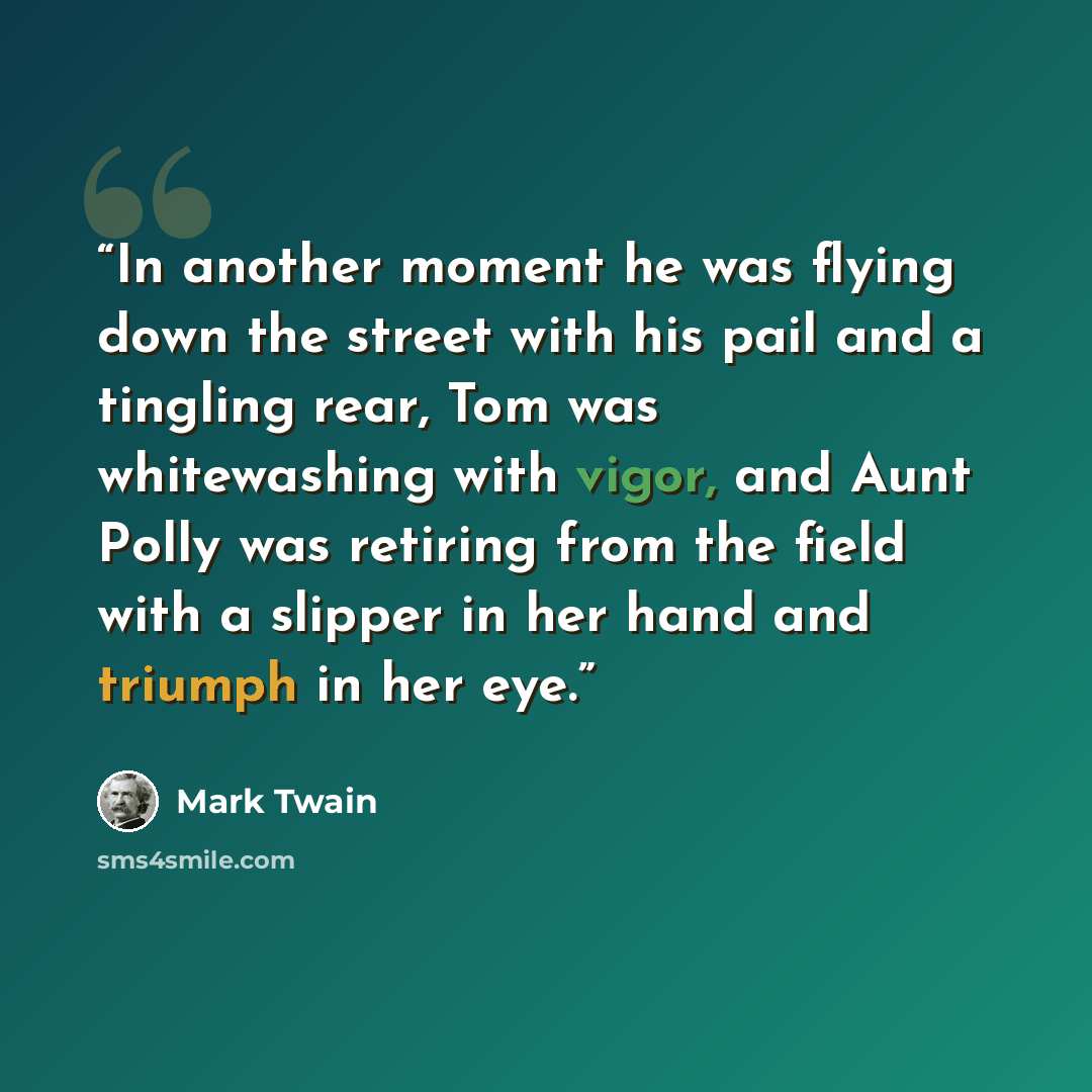 “In another moment he was flying down the street with his pail and a tingling rear, Tom was whitewashing with vigor, and Aunt Polly was retiring from the field with a slipper in her hand and triumph in her eye.” quote by Mark Twain
