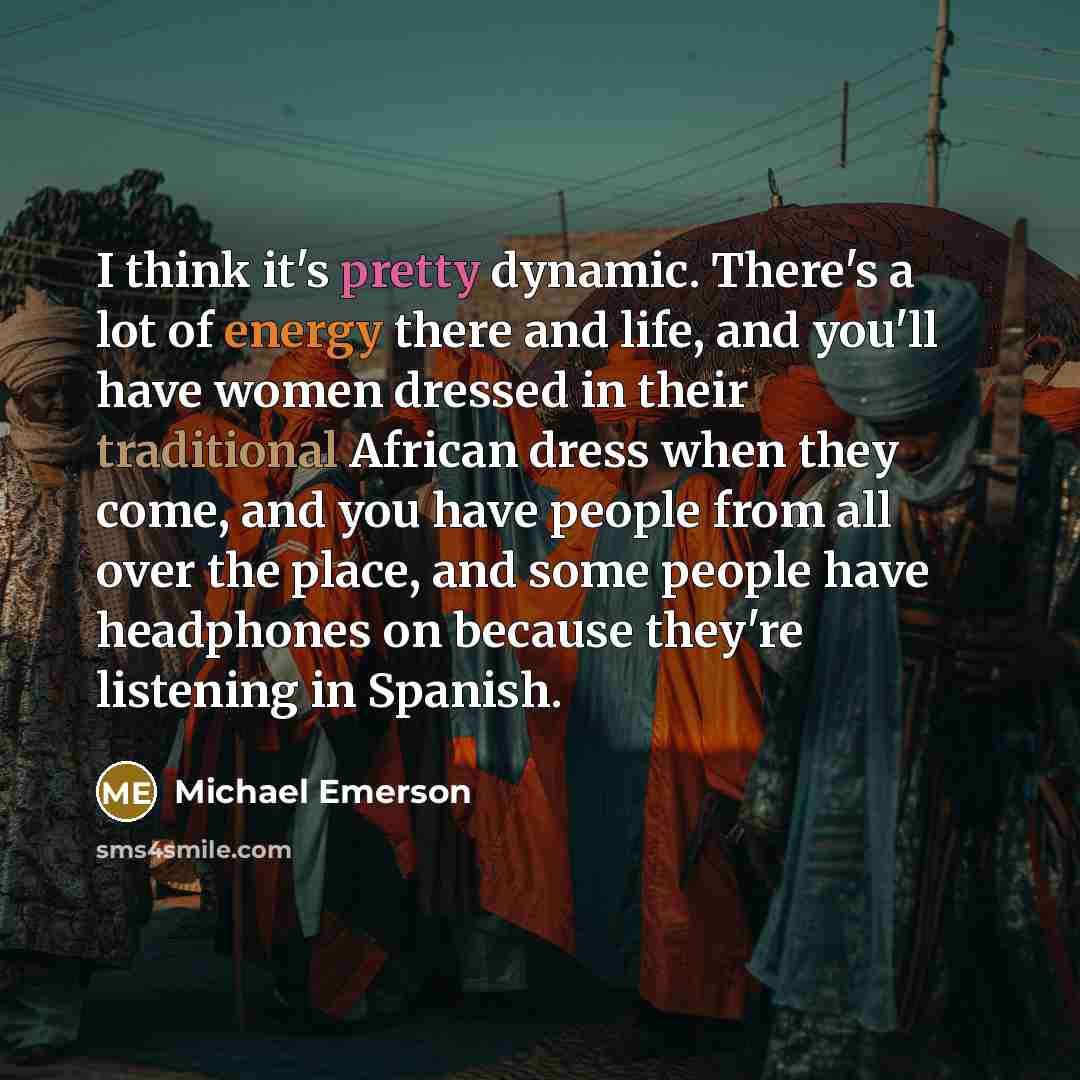 “I think it's pretty dynamic. There's a lot of energy there and life, and you'll have women dressed in their traditional African dress when they come, and you have people from all over the place, and some people have headphones on because they're listening in Spanish.” quote by Michael Emerson