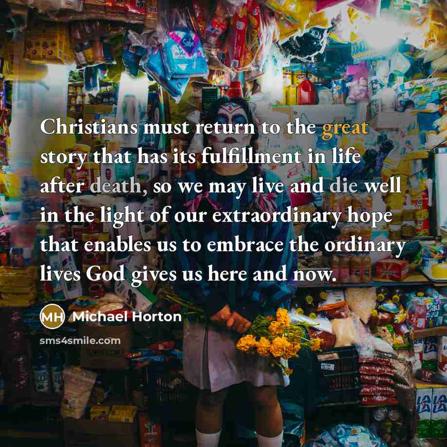 “Christians must return to the great story that has its fulfillment in life after death, so we may live and die well in the light of our extraordinary hope that enables us to embrace the ordinary lives God gives us here and now.” quote by Michael Horton