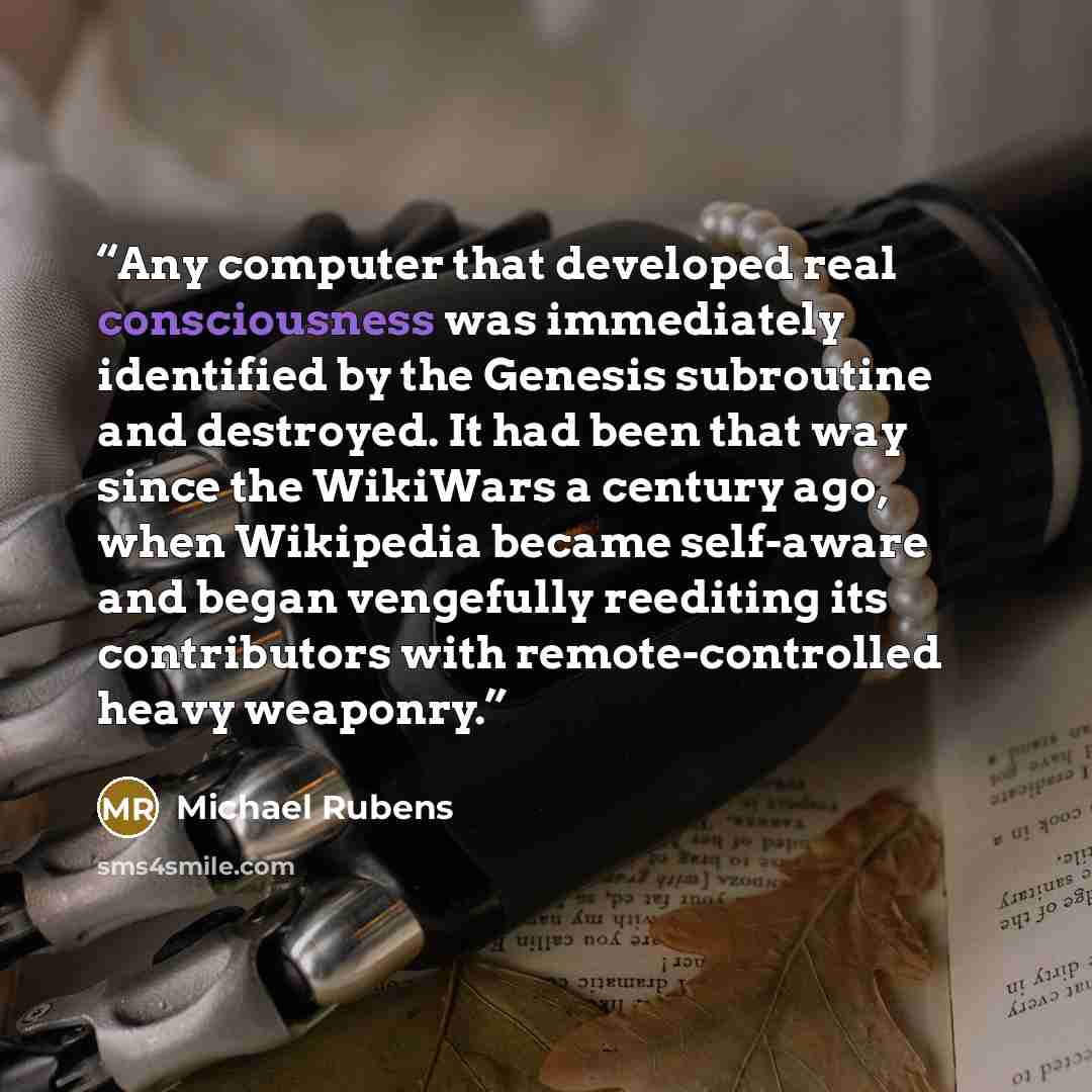 “Any computer that developed real consciousness was immediately identified by the Genesis subroutine and destroyed. It had been that way since the WikiWars a century ago, when Wikipedia became self-aware and began vengefully reediting its contributors with remote-controlled heavy weaponry.” quote by Michael Rubens