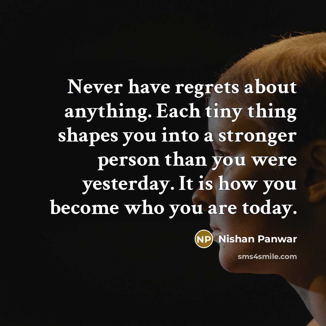 “Never have regrets about anything. Each tiny thing shapes you into a stronger person than you were yesterday. It is how you become who you are today.” quote by Nishan Panwar