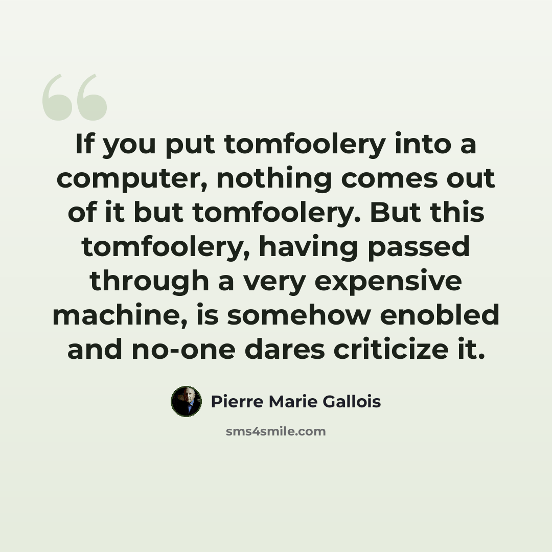 “If you put tomfoolery into a computer, nothing comes out of it but tomfoolery. But this tomfoolery, having passed through a very expensive machine, is somehow enobled and no-one dares criticize it.” quote by Pierre Marie Gallois