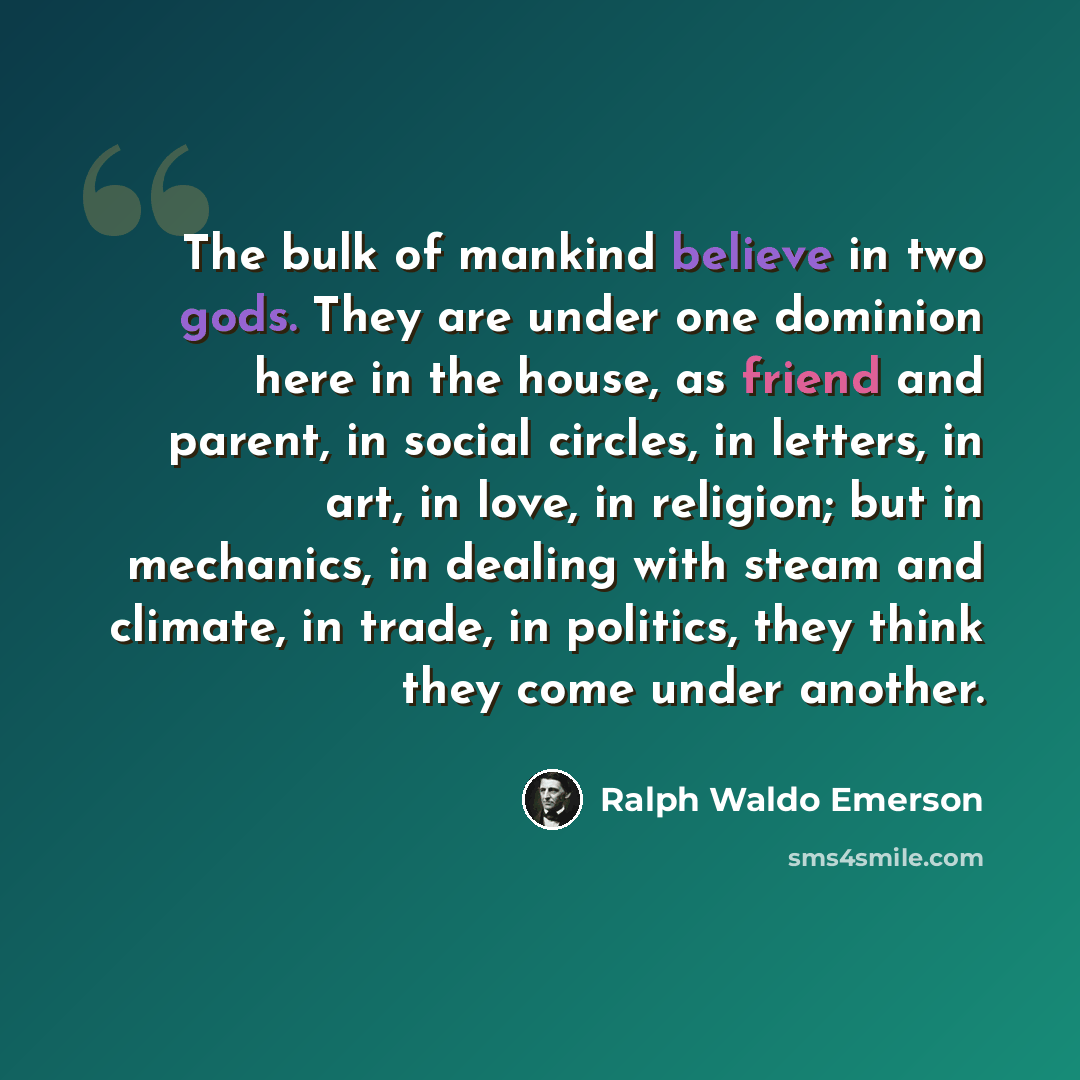 “The bulk of mankind believe in two gods. They are under one dominion here in the house, as friend and parent, in social circles, in letters, in art, in love, in religion; but in mechanics, in dealing with steam and climate, in trade, in politics, they think they come under another.” quote by Ralph Waldo Emerson