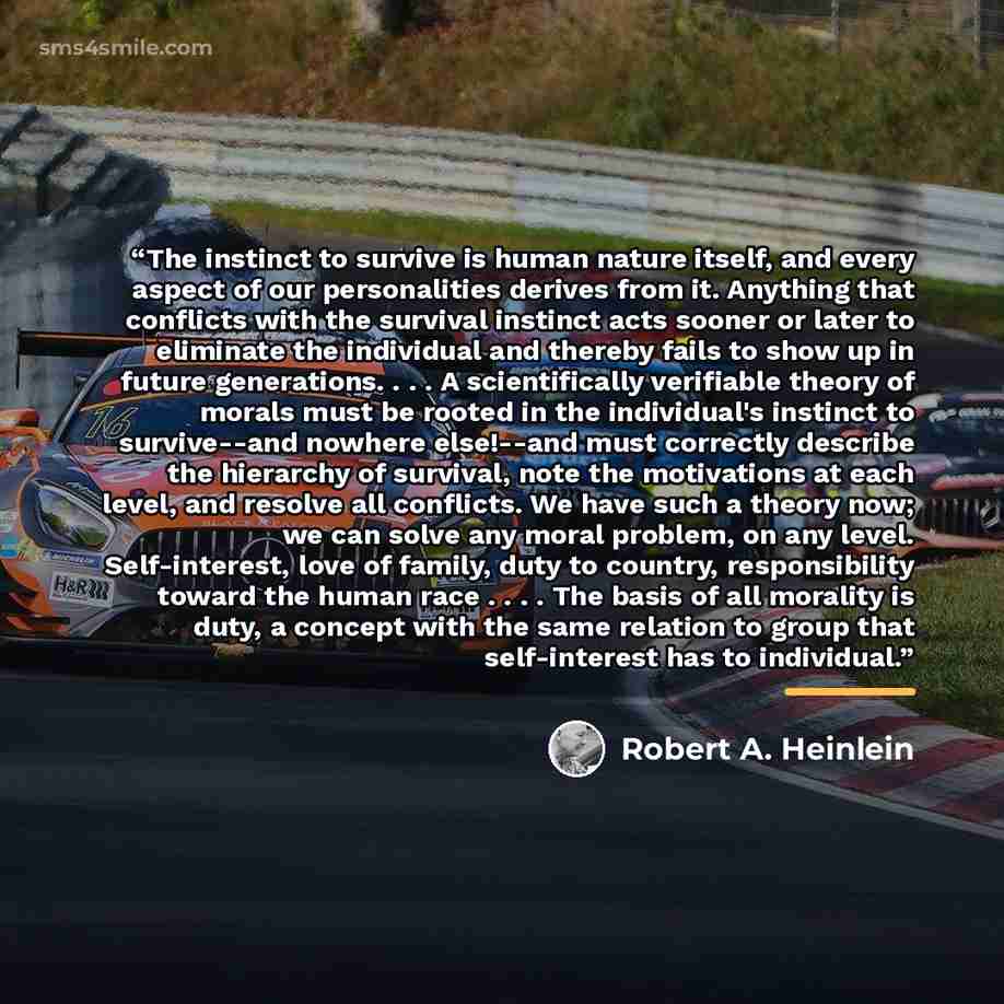 “The instinct to survive is human nature itself, and every aspect of our personalities derives from it. Anything that conflicts with the survival instinct acts sooner or later to eliminate the individual and thereby fails to show up in future generations. . . . A scientifically verifiable theory of…” quote by Robert A. Heinlein