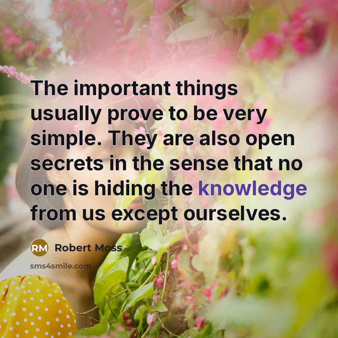 “The important things usually prove to be very simple. They are also open secrets in the sense that no one is hiding the knowledge from us except ourselves.” quote by Robert Moss
