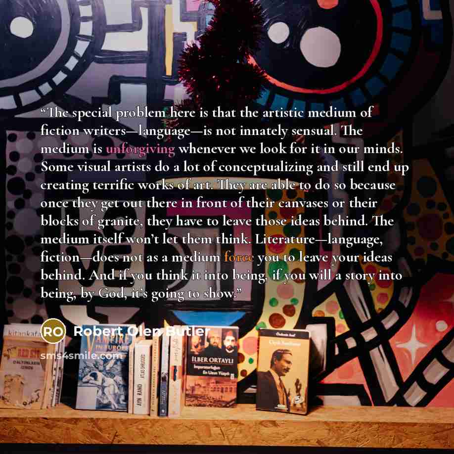 “The special problem here is that the artistic medium of fiction writers—language—is not innately sensual. The medium is unforgiving whenever we look for it in our minds. Some visual artists do a lot of conceptualizing and still end up creating terrific works of art. They are able to do so because…” quote by Robert Olen Butler