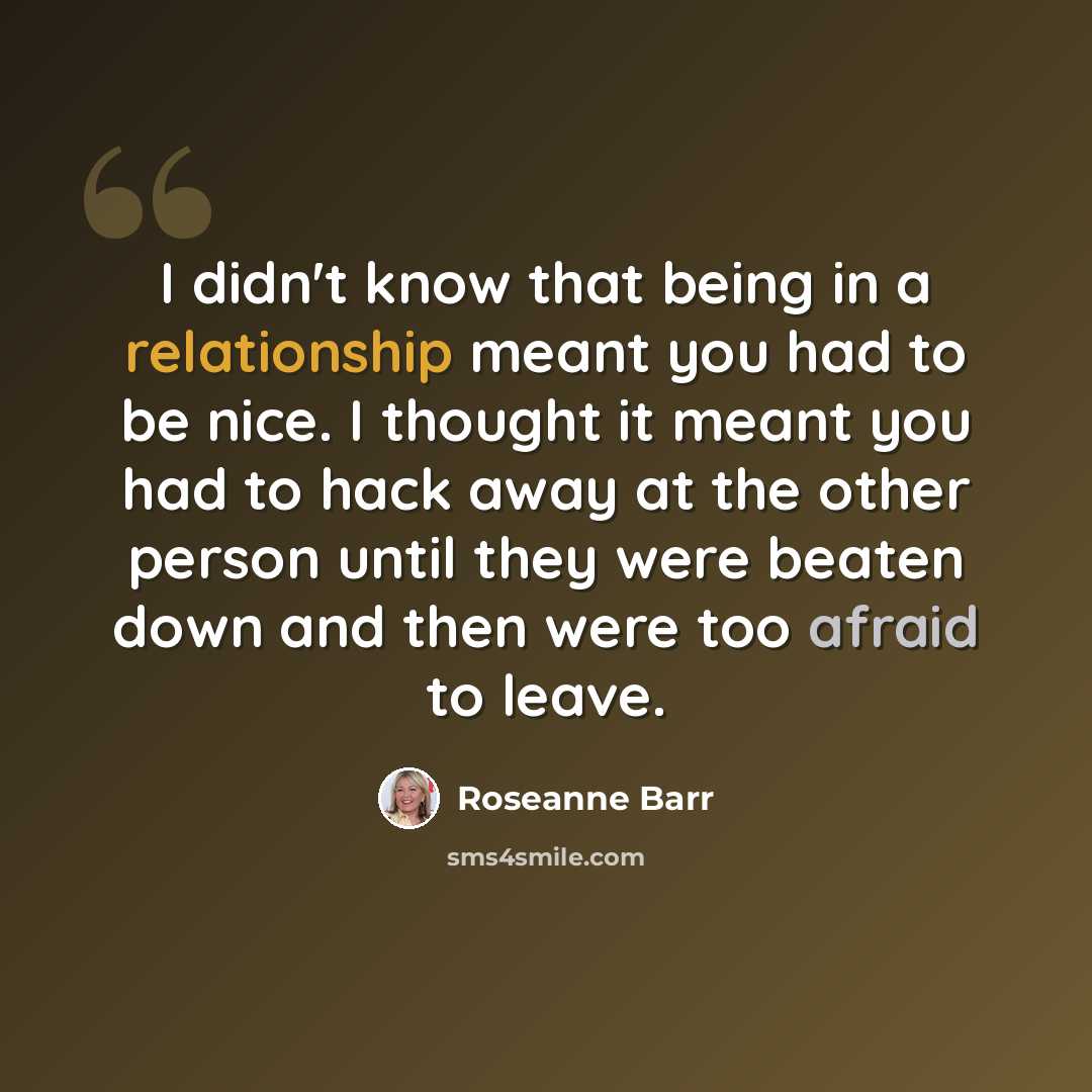 “I didn't know that being in a relationship meant you had to be nice. I thought it meant you had to hack away at the other person until they were beaten down and then were too afraid to leave.” quote by Roseanne Barr