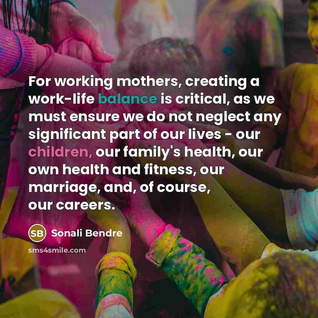 “For working mothers, creating a work-life balance is critical, as we must ensure we do not neglect any significant part of our lives - our children, our family's health, our own health and fitness, our marriage, and, of course, our careers.” quote by Sonali Bendre