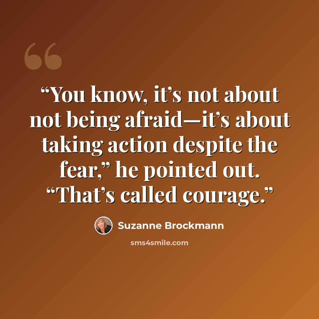 “You know, it’s not about not being afraid—it’s about taking action despite the fear,” he pointed out. “That’s called courage.” quote by Suzanne Brockmann