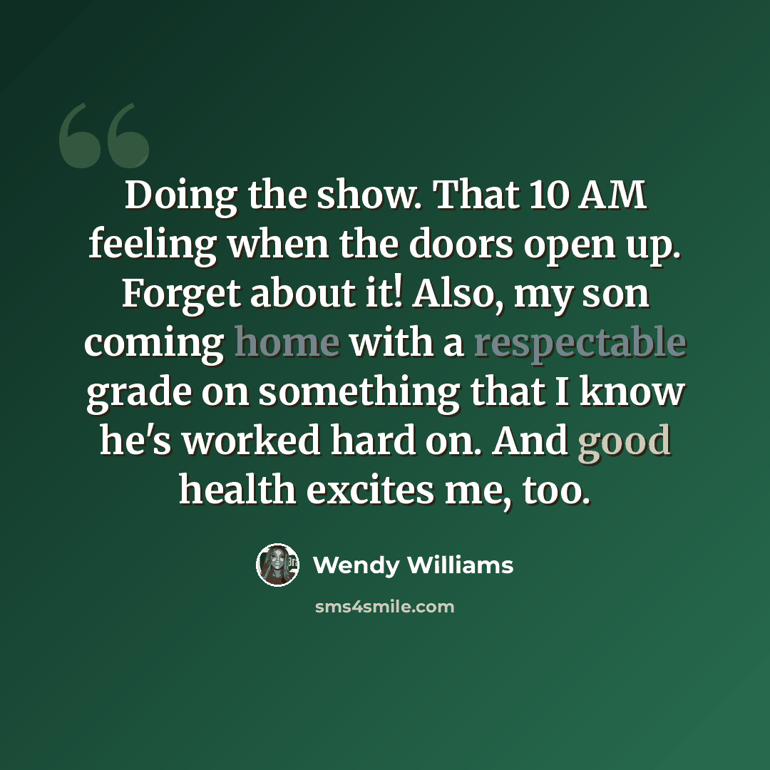 “Doing the show. That 10 AM feeling when the doors open up. Forget about it! Also, my son coming home with a respectable grade on something that I know he's worked hard on. And good health excites me, too.” quote by Wendy Williams