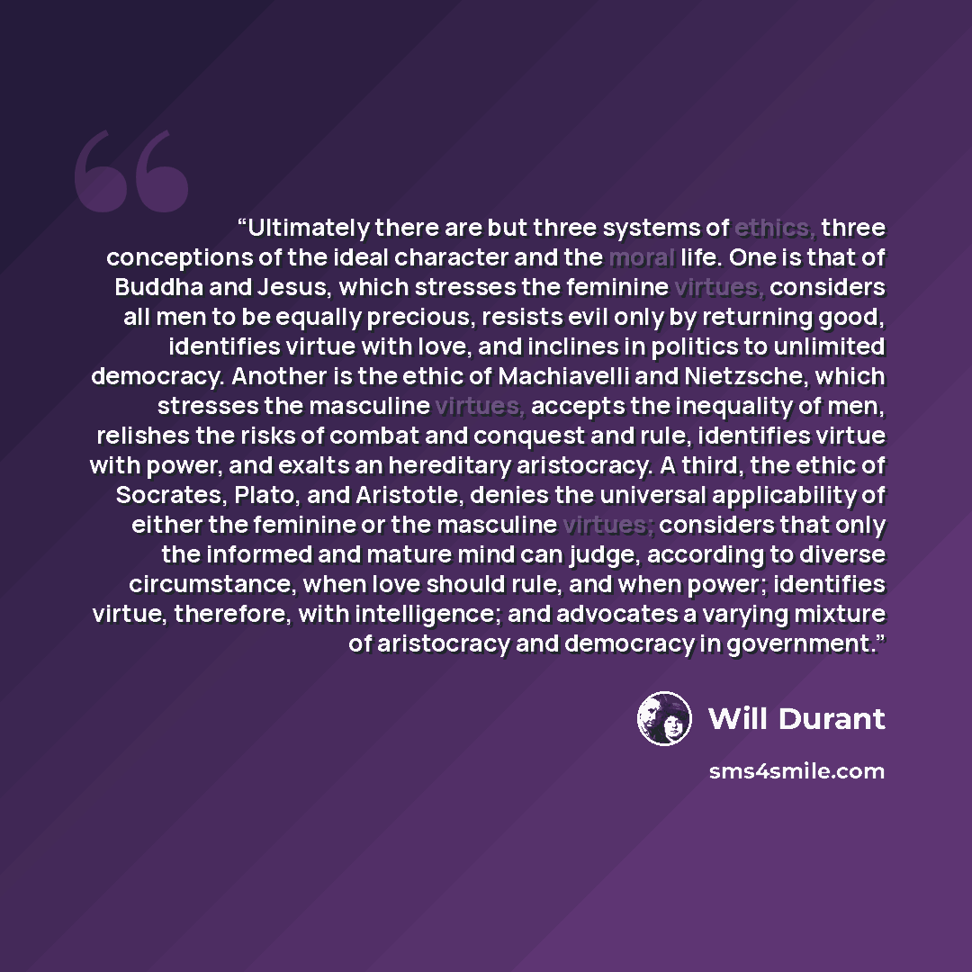 “Ultimately there are but three systems of ethics, three conceptions of the ideal character and the moral life. One is that of Buddha and Jesus, which stresses the feminine virtues, considers all men to be equally precious, resists evil only by returning good, identifies virtue with love, and…” quote by Will Durant