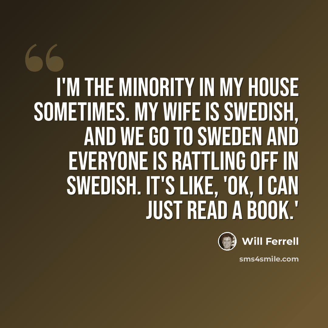 “I'm the minority in my house sometimes. My wife is Swedish, and we go to Sweden and everyone is rattling off in Swedish. It's like, 'OK, I can just read a book.'” quote by Will Ferrell
