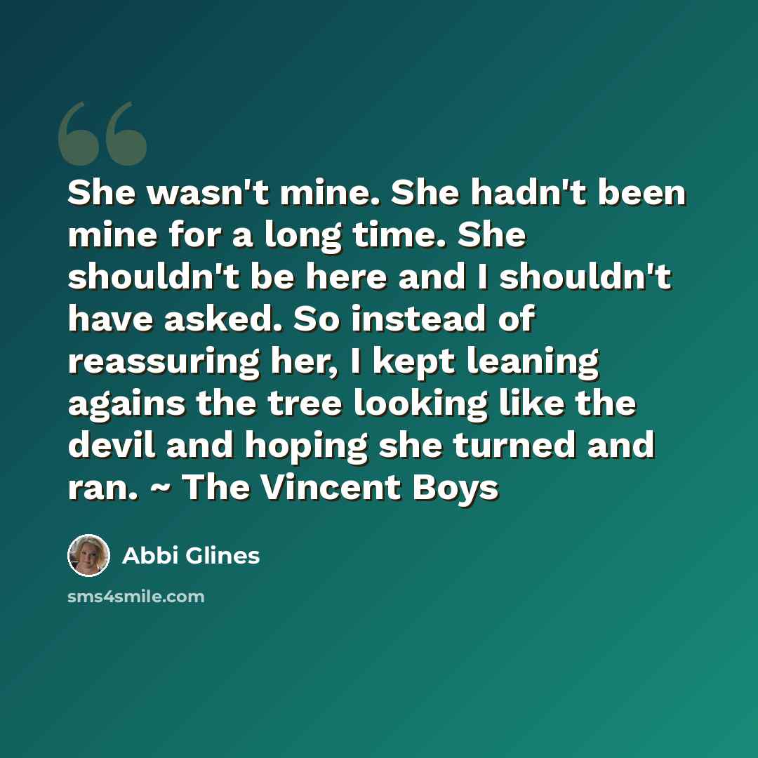 “She wasn't mine. She hadn't been mine for a long time. She shouldn't be here and I shouldn't have asked. So instead of reassuring her, I kept leaning agains the tree looking like the devil and hoping she turned and ran. ~ The Vincent Boys” quote by Abbi Glines