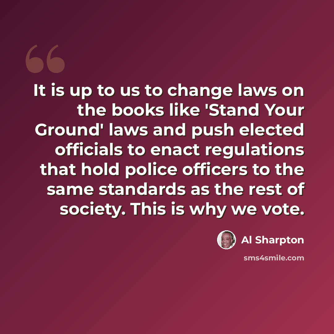 “It is up to us to change laws on the books like 'Stand Your Ground' laws and push elected officials to enact regulations that hold police officers to the same standards as the rest of society. This is why we vote.” quote by Al Sharpton