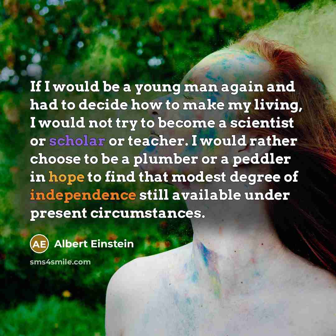 “If I would be a young man again and had to decide how to make my living, I would not try to become a scientist or scholar or teacher. I would rather choose to be a plumber or a peddler in hope to find that modest degree of independence still available under present circumstances.” quote by Albert Einstein