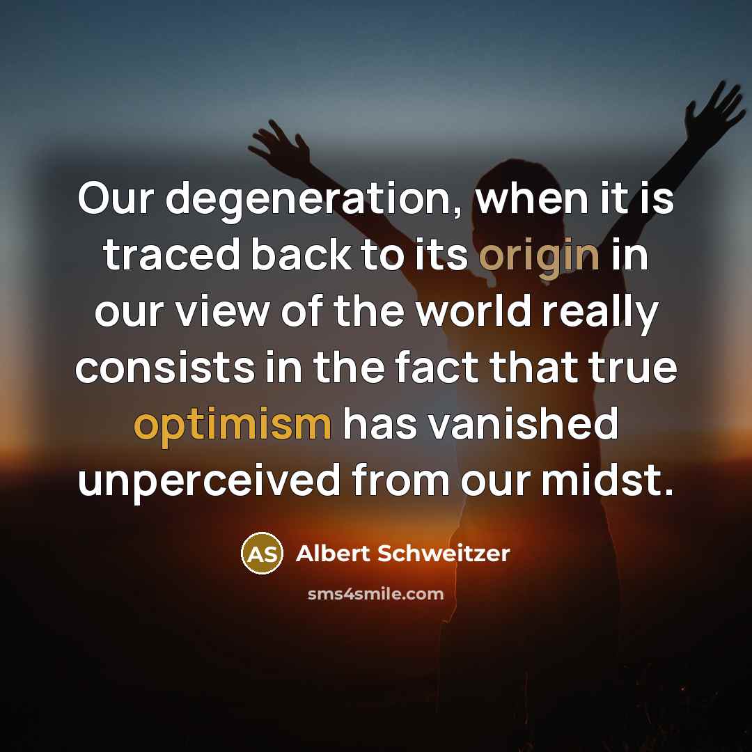“Our degeneration, when it is traced back to its origin in our view of the world really consists in the fact that true optimism has vanished unperceived from our midst.” quote by Albert Schweitzer