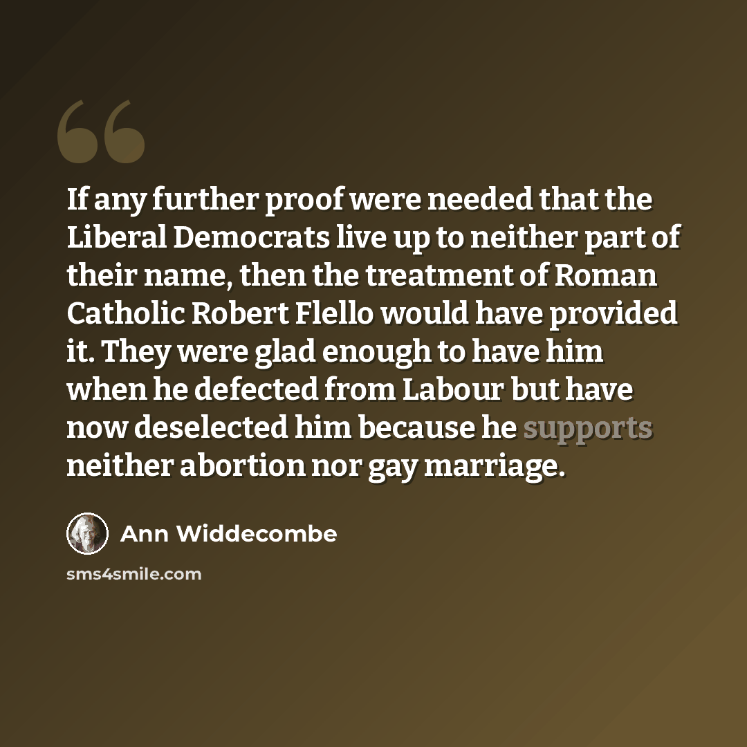“If any further proof were needed that the Liberal Democrats live up to neither part of their name, then the treatment of Roman Catholic Robert Flello would have provided it. They were glad enough to have him when he defected from Labour but have now deselected him because he supports neither…” quote by Ann Widdecombe