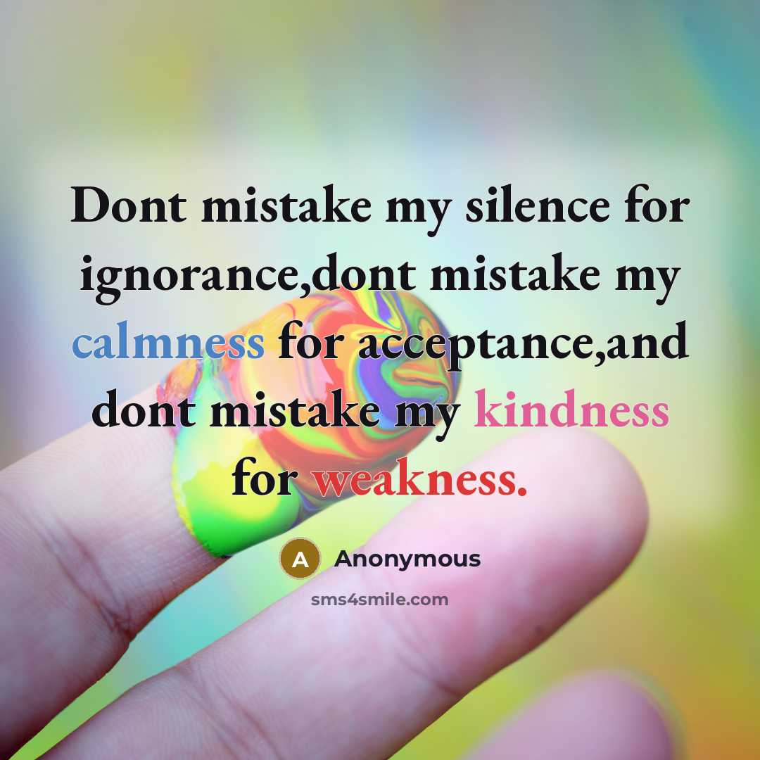 “Dont mistake my silence for ignorance,dont mistake my calmness for acceptance,and dont mistake my kindness for weakness.” quote by Anonymous