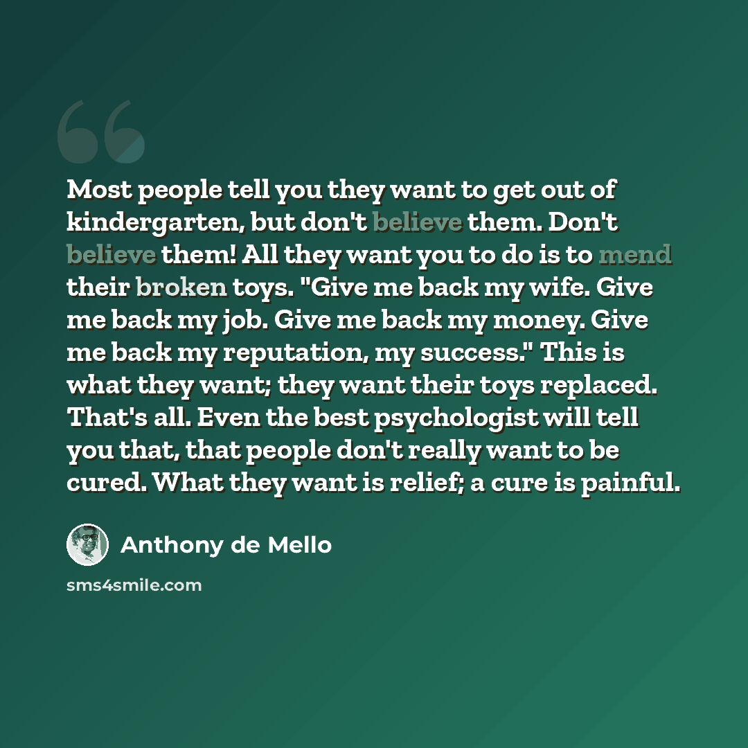 “Most people tell you they want to get out of kindergarten, but don't believe them. Don't believe them! All they want you to do is to mend their broken toys. "Give me back my wife. Give me back my job. Give me back my money. Give me back my reputation, my success." This is what they want; they want…” quote by Anthony de Mello