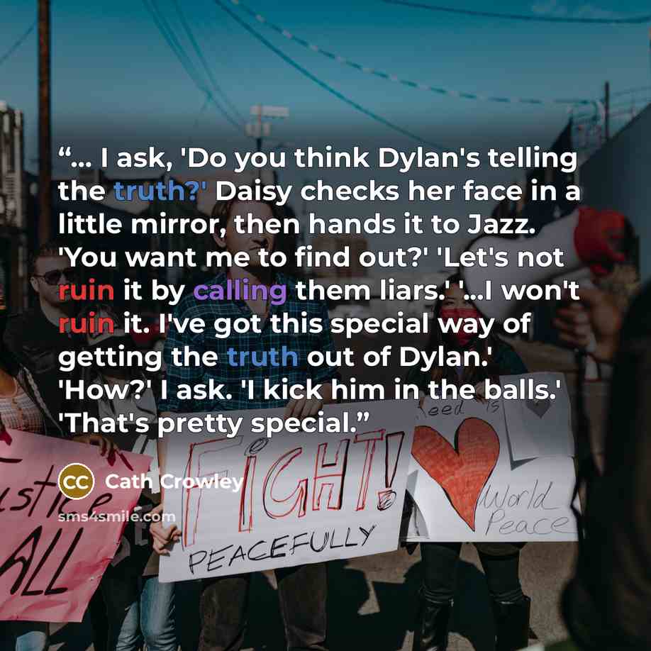 “... I ask, 'Do you think Dylan's telling the truth?' Daisy checks her face in a little mirror, then hands it to Jazz. 'You want me to find out?' 'Let's not ruin it by calling them liars.' '...I won't ruin it. I've got this special way of getting the truth out of Dylan.' 'How?' I ask. 'I kick him…” quote by Cath Crowley