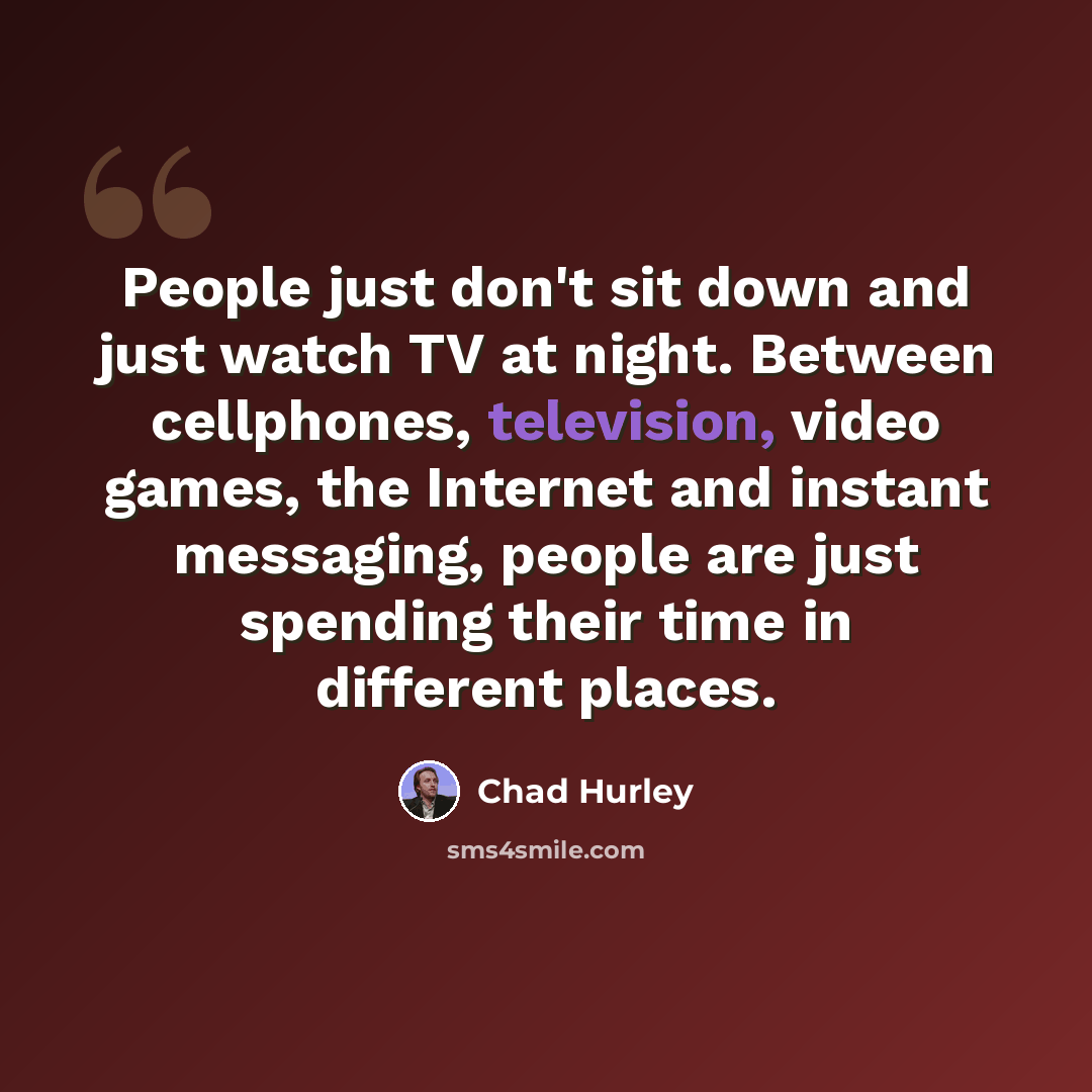 “People just don't sit down and just watch TV at night. Between cellphones, television, video games, the Internet and instant messaging, people are just spending their time in different places.” quote by Chad Hurley
