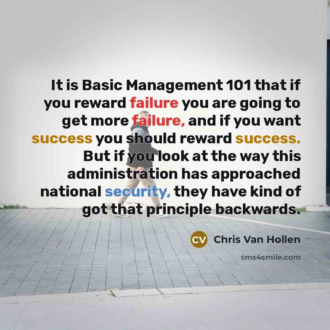“It is Basic Management 101 that if you reward failure you are going to get more failure, and if you want success you should reward success. But if you look at the way this administration has approached national security, they have kind of got that principle backwards.” quote by Chris Van Hollen